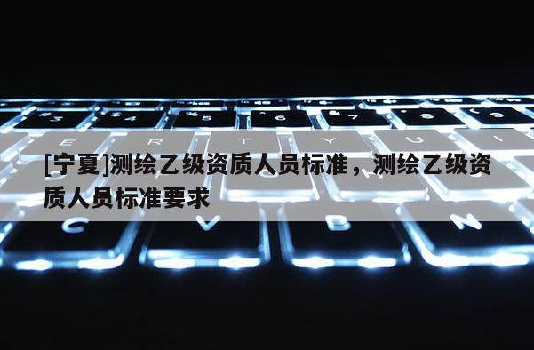 [寧夏]測繪乙級資質人員標準，測繪乙級資質人員標準要求