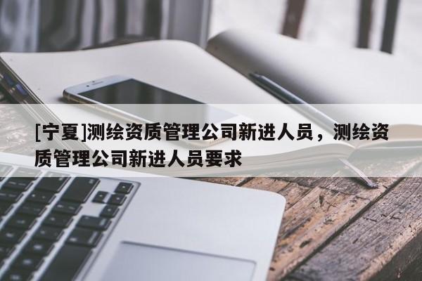 [寧夏]測繪資質管理公司新進人員，測繪資質管理公司新進人員要求