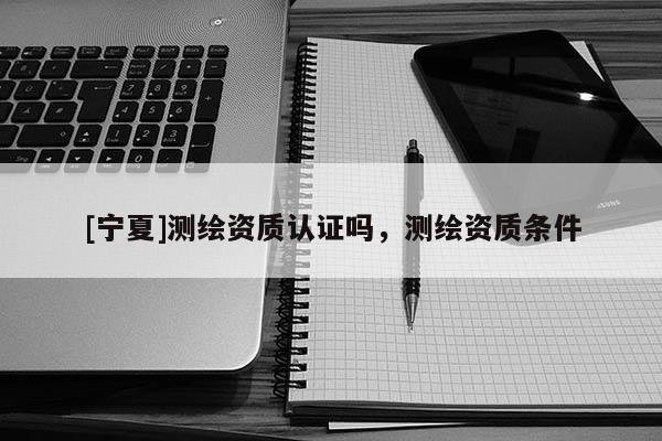 [寧夏]測繪資質認證嗎，測繪資質條件