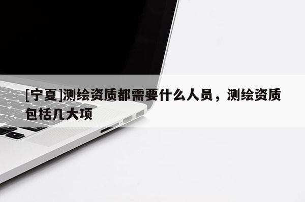 [寧夏]測繪資質都需要什么人員，測繪資質包括幾大項