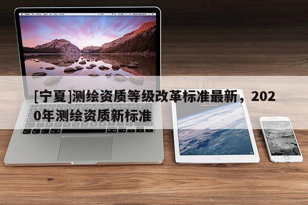 [寧夏]測繪資質(zhì)等級改革標準最新，2020年測繪資質(zhì)新標準