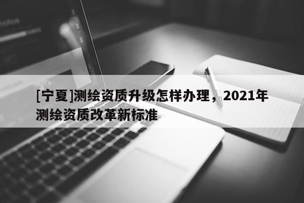 [寧夏]測繪資質升級怎樣辦理，2021年測繪資質改革新標準