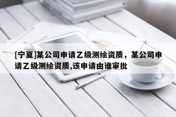 [寧夏]某公司申請乙級測繪資質，某公司申請乙級測繪資質,該申請由誰審批