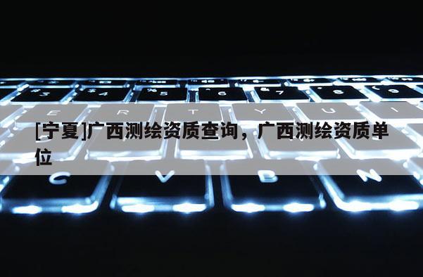 [寧夏]廣西測繪資質查詢，廣西測繪資質單位