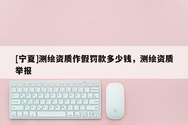 [寧夏]測(cè)繪資質(zhì)作假罰款多少錢，測(cè)繪資質(zhì)舉報(bào)