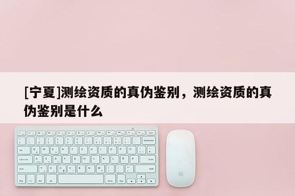 [寧夏]測繪資質的真偽鑒別，測繪資質的真偽鑒別是什么