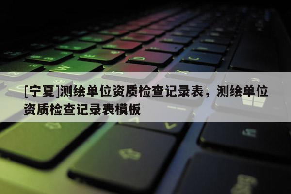 [寧夏]測繪單位資質檢查記錄表，測繪單位資質檢查記錄表模板