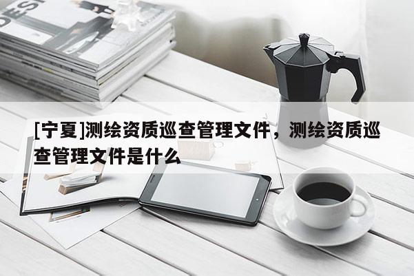 [寧夏]測繪資質巡查管理文件，測繪資質巡查管理文件是什么