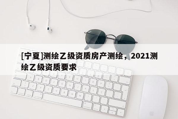 [寧夏]測繪乙級資質房產測繪，2021測繪乙級資質要求