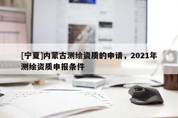 [寧夏]內蒙古測繪資質的申請，2021年測繪資質申報條件