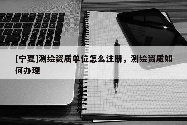 [寧夏]測繪資質(zhì)單位怎么注冊，測繪資質(zhì)如何辦理