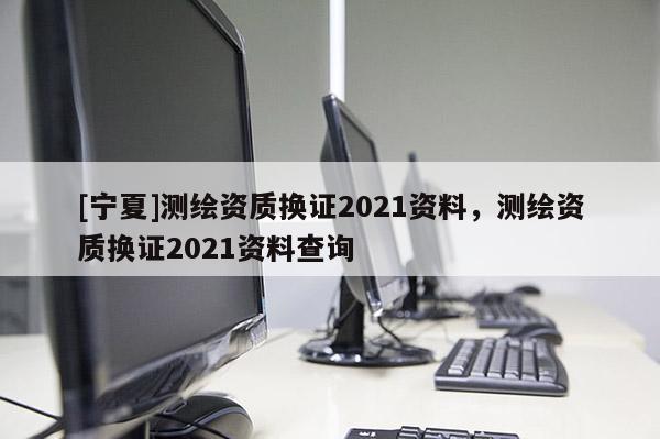[寧夏]測繪資質換證2021資料，測繪資質換證2021資料查詢
