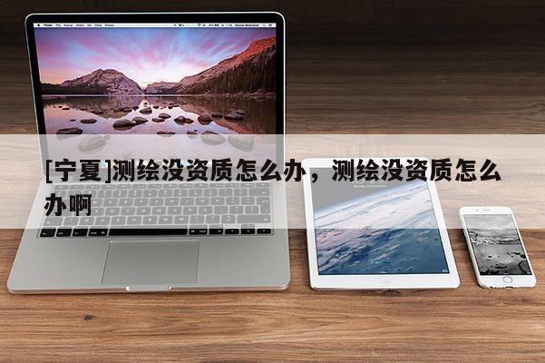 [寧夏]測繪沒資質(zhì)怎么辦，測繪沒資質(zhì)怎么辦啊