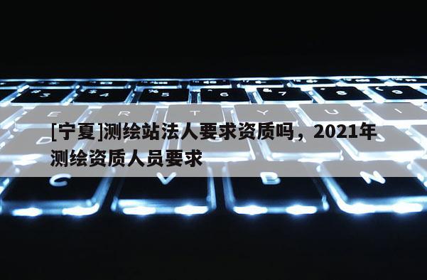 [寧夏]測繪站法人要求資質嗎，2021年測繪資質人員要求