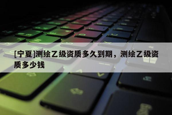 [寧夏]測繪乙級資質(zhì)多久到期，測繪乙級資質(zhì)多少錢