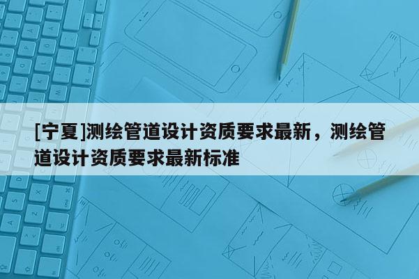 [寧夏]測繪管道設計資質要求最新，測繪管道設計資質要求最新標準