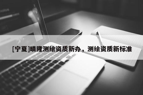 [寧夏]晴隆測繪資質(zhì)新辦，測繪資質(zhì)新標(biāo)準(zhǔn)