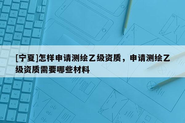 [寧夏]怎樣申請測繪乙級資質，申請測繪乙級資質需要哪些材料