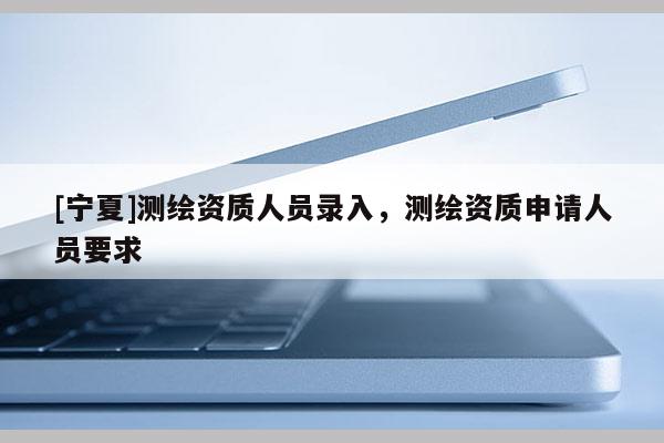 [寧夏]測(cè)繪資質(zhì)人員錄入，測(cè)繪資質(zhì)申請(qǐng)人員要求