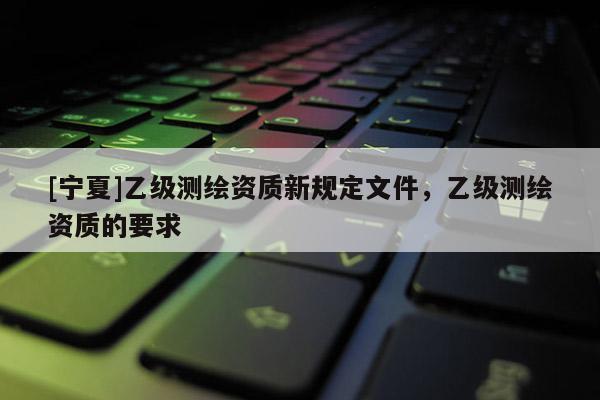 [寧夏]乙級測繪資質新規定文件，乙級測繪資質的要求