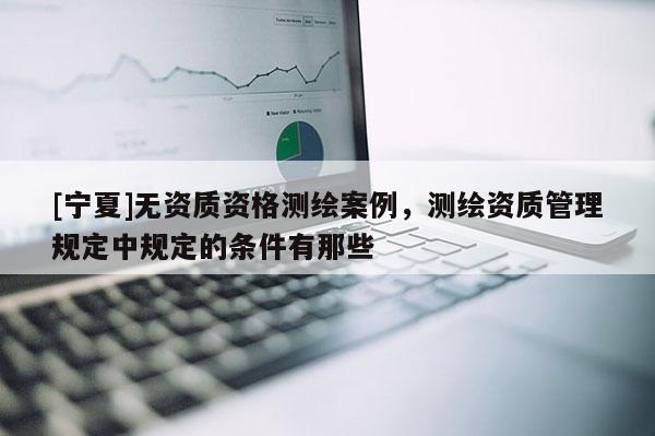 [寧夏]無資質資格測繪案例，測繪資質管理規定中規定的條件有那些