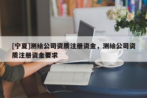 [寧夏]測繪公司資質注冊資金，測繪公司資質注冊資金要求