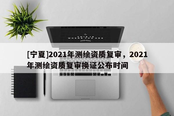 [寧夏]2021年測繪資質復審，2021年測繪資質復審換證公布時間