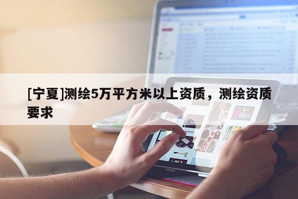 [寧夏]測繪5萬平方米以上資質(zhì)，測繪資質(zhì)要求