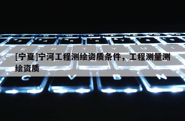 [寧夏]寧河工程測繪資質(zhì)條件，工程測量測繪資質(zhì)