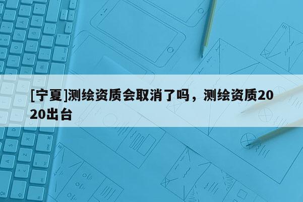 [寧夏]測繪資質會取消了嗎，測繪資質2020出臺