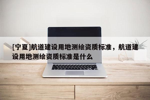 [寧夏]航道建設用地測繪資質標準，航道建設用地測繪資質標準是什么