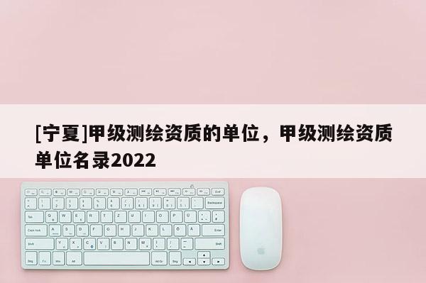 [寧夏]甲級測繪資質(zhì)的單位，甲級測繪資質(zhì)單位名錄2022