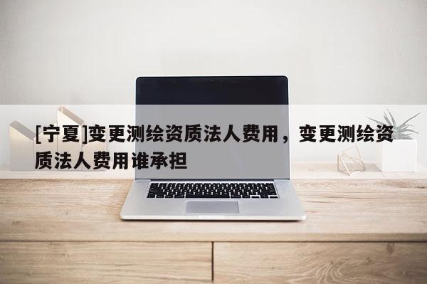 [寧夏]變更測繪資質法人費用，變更測繪資質法人費用誰承擔