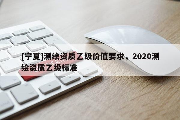 [寧夏]測繪資質乙級價值要求，2020測繪資質乙級標準