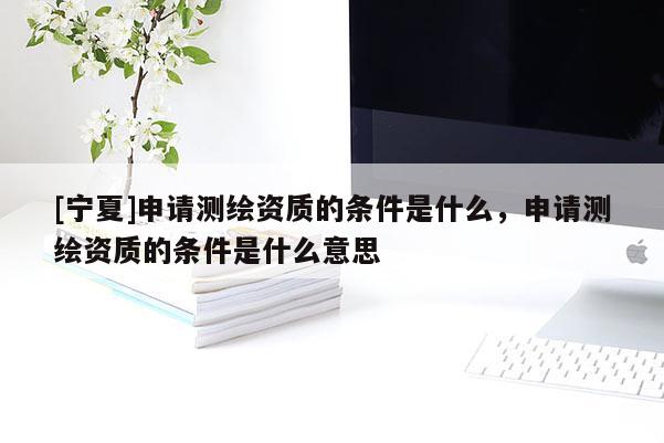 [寧夏]申請測繪資質的條件是什么，申請測繪資質的條件是什么意思