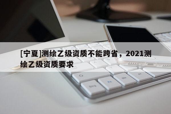 [寧夏]測繪乙級資質不能跨省，2021測繪乙級資質要求