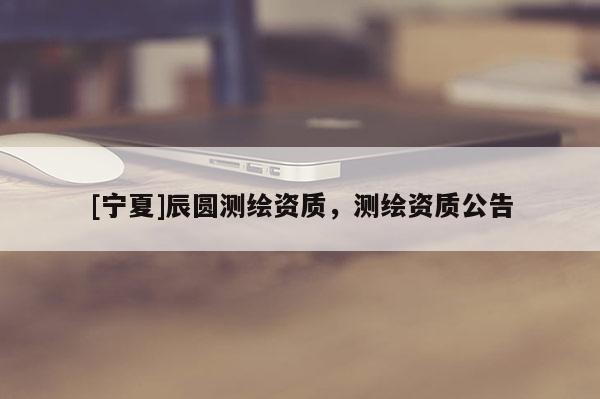 [寧夏]辰圓測繪資質，測繪資質公告