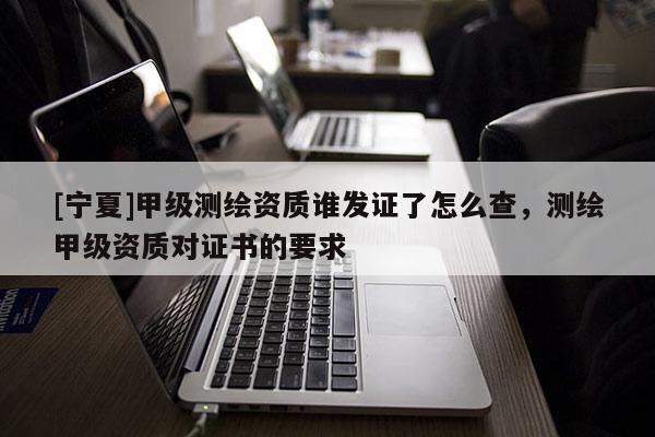 [寧夏]甲級測繪資質(zhì)誰發(fā)證了怎么查，測繪甲級資質(zhì)對證書的要求