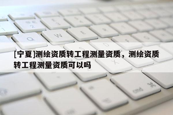 [寧夏]測繪資質(zhì)轉(zhuǎn)工程測量資質(zhì)，測繪資質(zhì)轉(zhuǎn)工程測量資質(zhì)可以嗎