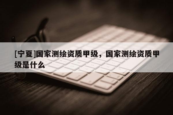 [寧夏]國家測繪資質甲級，國家測繪資質甲級是什么