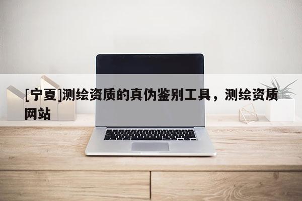 [寧夏]測繪資質的真偽鑒別工具，測繪資質網站