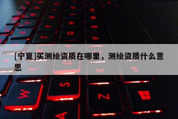 [寧夏]買測繪資質在哪里，測繪資質什么意思