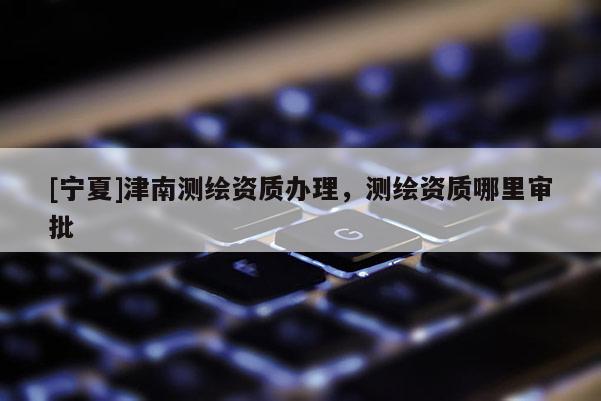 [寧夏]津南測繪資質辦理，測繪資質哪里審批