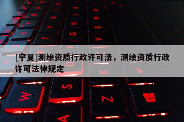 [寧夏]測(cè)繪資質(zhì)行政許可法，測(cè)繪資質(zhì)行政許可法律規(guī)定