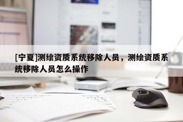 [寧夏]測繪資質系統移除人員，測繪資質系統移除人員怎么操作