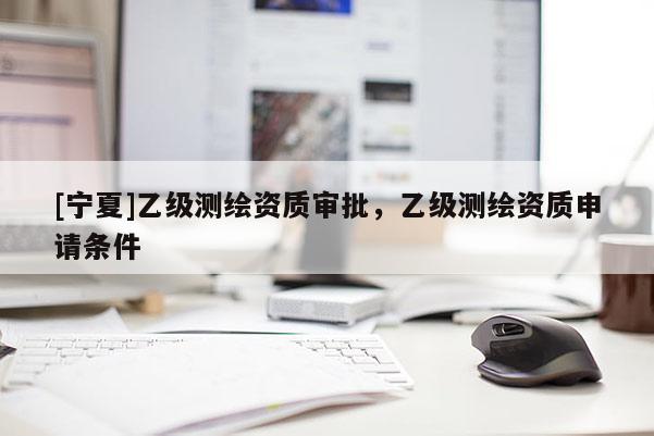 [寧夏]乙級(jí)測(cè)繪資質(zhì)審批，乙級(jí)測(cè)繪資質(zhì)申請(qǐng)條件