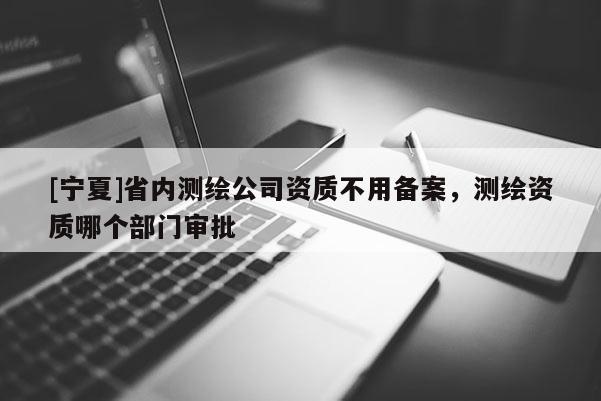 [寧夏]省內測繪公司資質不用備案，測繪資質哪個部門審批