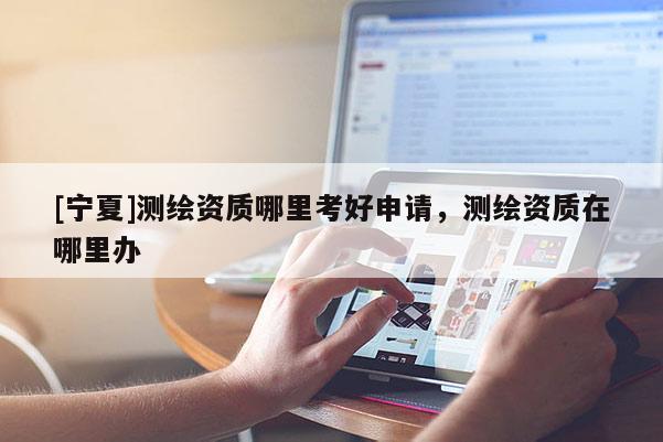 [寧夏]測繪資質哪里考好申請，測繪資質在哪里辦