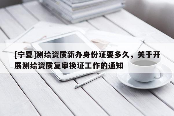 [寧夏]測繪資質(zhì)新辦身份證要多久，關(guān)于開展測繪資質(zhì)復(fù)審換證工作的通知