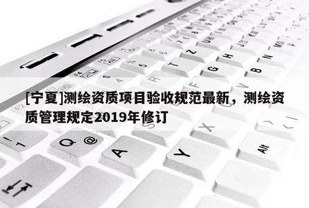 [寧夏]測繪資質項目驗收規范最新，測繪資質管理規定2019年修訂